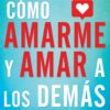 Cómo Amarme Y Amar a Los Demás: Lo Que Nadie Te Ha Dicho Sobre El Amor